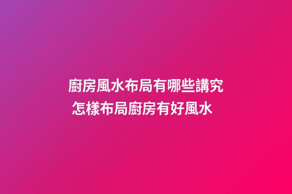 廚房風水布局有哪些講究 怎樣布局廚房有好風水